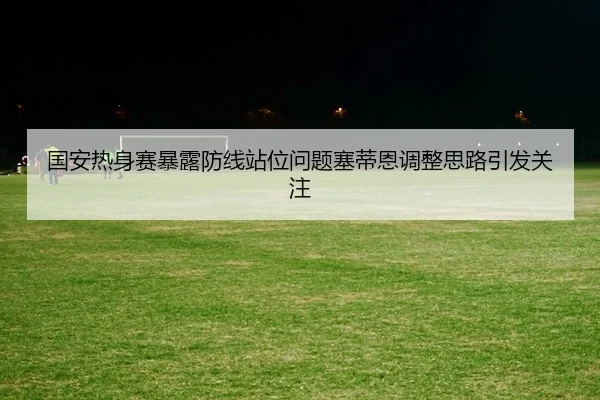国安热身赛暴露防线站位问题塞蒂恩调整思路引发关注（MangoSport）