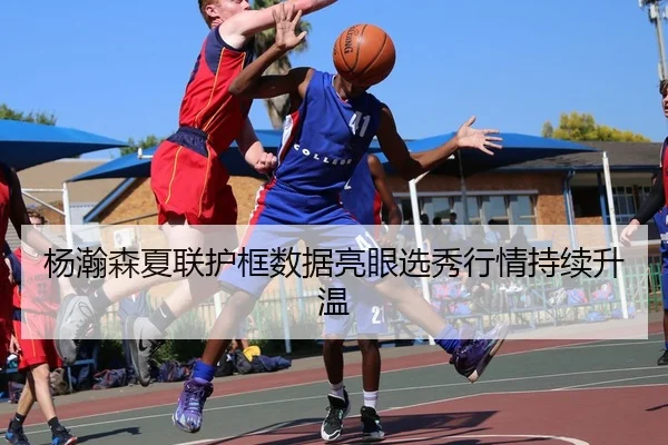 杨瀚森夏联护框数据亮眼选秀行情持续升温（MangoSport）