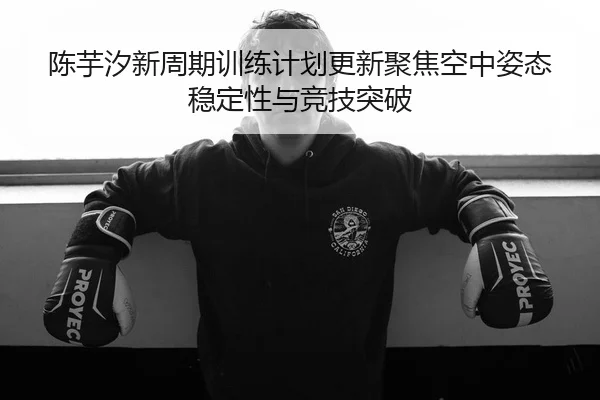 陈芋汐新周期训练计划更新聚焦空中姿态稳定性与竞技突破（MangoSport）
