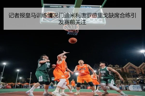 记者报皇马训练情况门迪米利唐罗德里戈缺席合练引发赛前关注（MangoSport）
